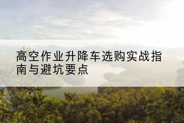 汤原升降车怎么选-高空作业升降车选购实战指南与避坑要点