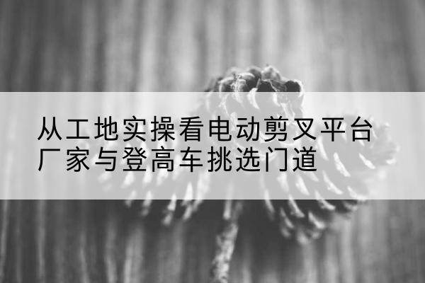 汤原电动剪叉升降平台厂家-从工地实操看电动剪叉平台厂家与登高车挑选门道