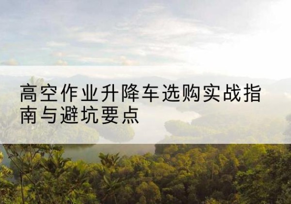 汤原升降车怎么选-高空作业升降车选购实战指南与避坑要点