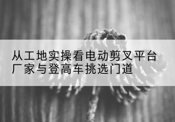 汤原电动剪叉升降平台厂家-从工地实操看电动剪叉平台厂家与登高车挑选门道